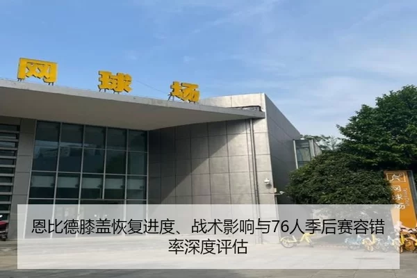 恩比德膝盖恢复进度、战术影响与76人季后赛容错率深度评估